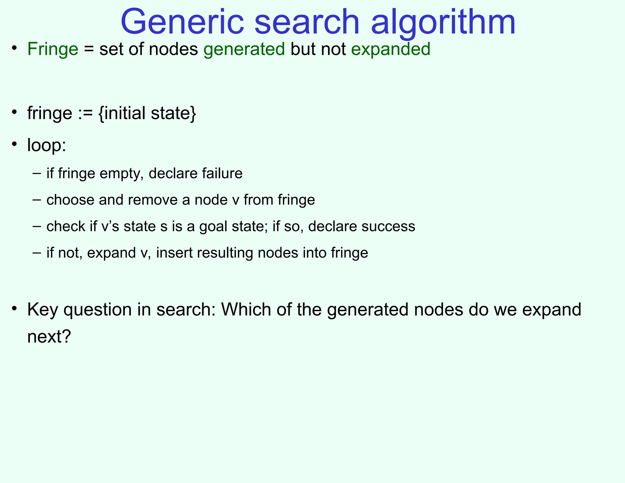 Generic search algorithm
• Fringe = set of nodes generated but not expanded
• fringe := {initial state}
• loop:
– if fringe empty, declare failure
– choose and remove a node v from fringe
– check if v’s state s is a goal state; if so, declare success
– if not, expand v, insert resulting nodes into fringe
• Key question in search: Which of the generated nodes do we expand
next?
 