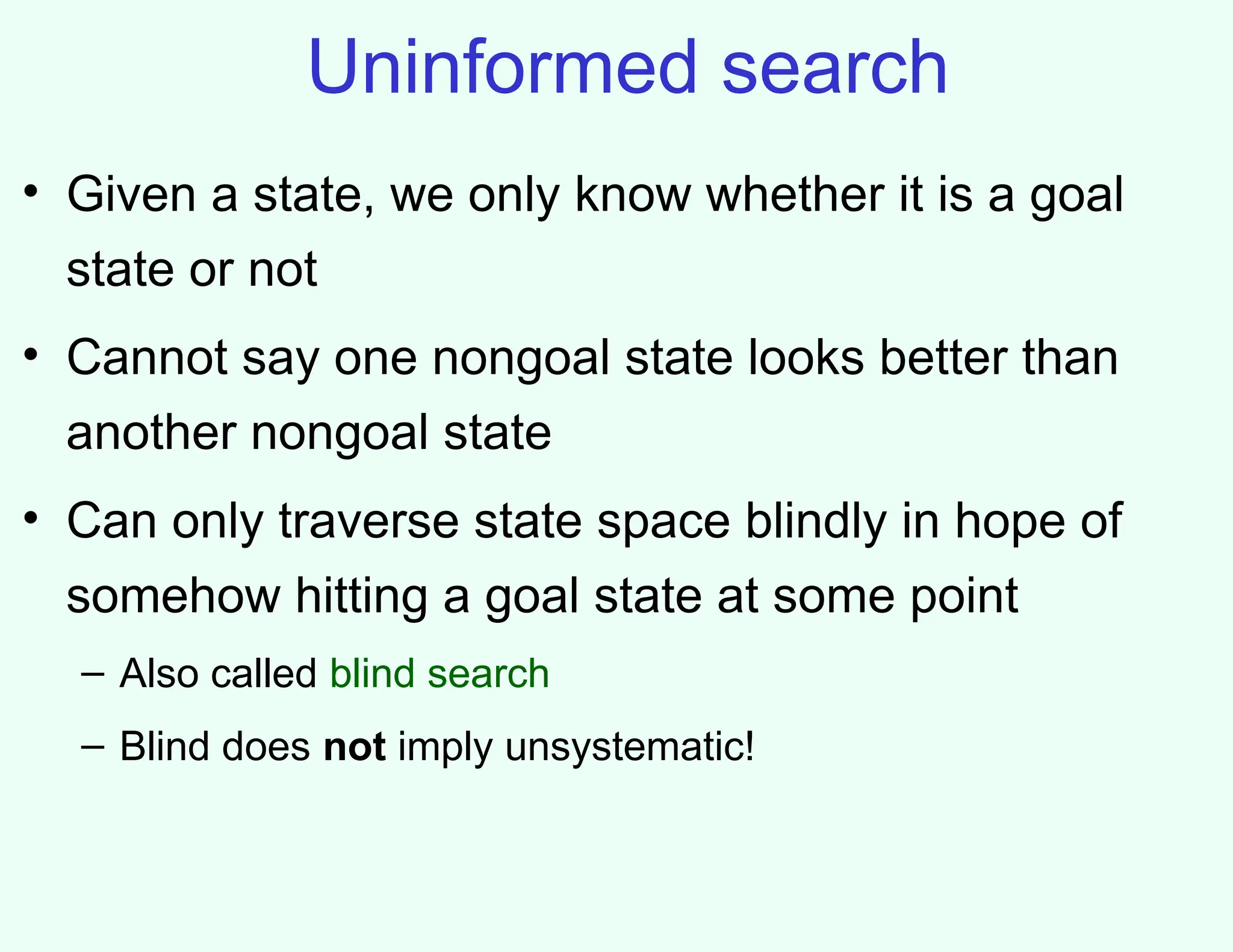 Uninformed search
• Given a state, we only know whether it is a goal
state or not
• Cannot say one nongoal state looks better than
another nongoal state
• Can only traverse state space blindly in hope of
somehow hitting a goal state at some point
– Also called blind search
– Blind does not imply unsystematic!
 