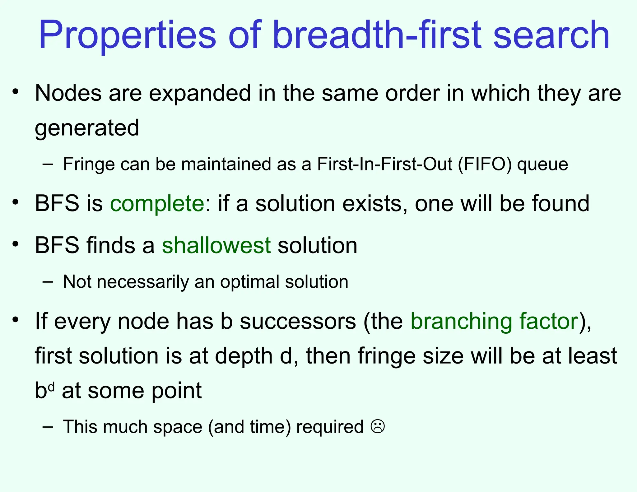 Properties of breadth-first search
• Nodes are expanded in the same order in which they are
generated
– Fringe can be maintained as a First-In-First-Out (FIFO) queue
• BFS is complete: if a solution exists, one will be found
• BFS finds a shallowest solution
– Not necessarily an optimal solution
• If every node has b successors (the branching factor),
first solution is at depth d, then fringe size will be at least
bd
at some point
– This much space (and time) required 
 