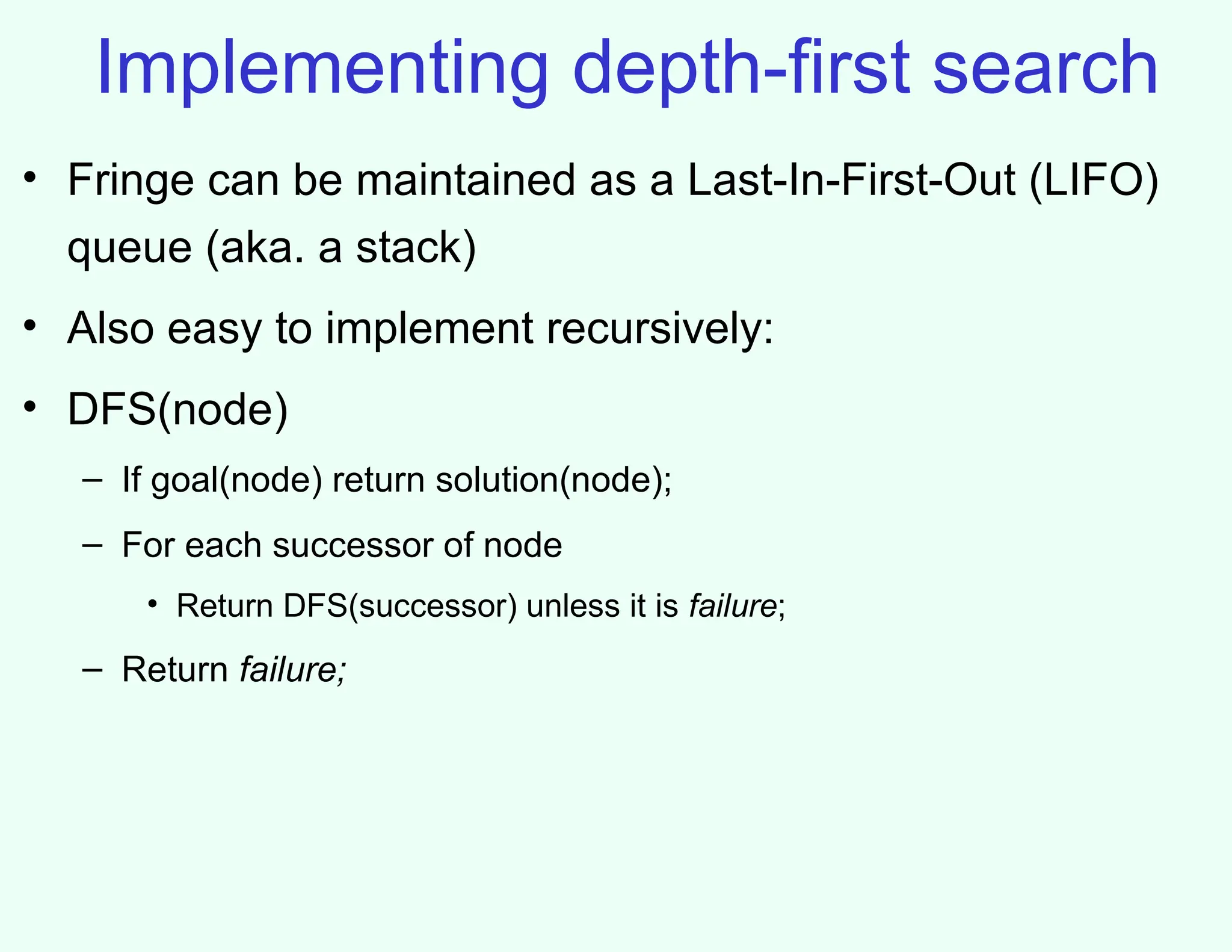 Implementing depth-first search
• Fringe can be maintained as a Last-In-First-Out (LIFO)
queue (aka. a stack)
• Also easy to implement recursively:
• DFS(node)
– If goal(node) return solution(node);
– For each successor of node
• Return DFS(successor) unless it is failure;
– Return failure;
 