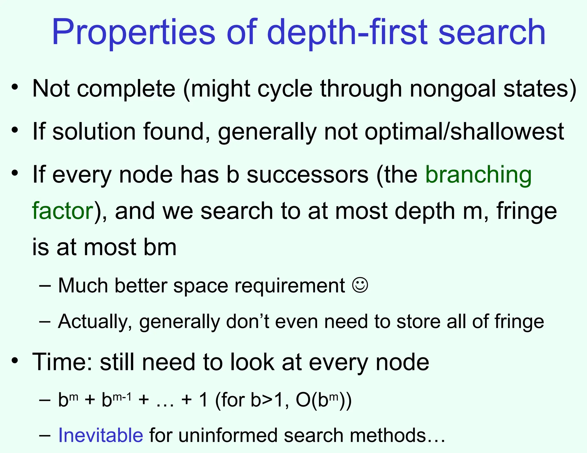 Properties of depth-first search
• Not complete (might cycle through nongoal states)
• If solution found, generally not optimal/shallowest
• If every node has b successors (the branching
factor), and we search to at most depth m, fringe
is at most bm
– Much better space requirement 
– Actually, generally don’t even need to store all of fringe
• Time: still need to look at every node
– bm
+ bm-1
+ … + 1 (for b>1, O(bm
))
– Inevitable for uninformed search methods…
 