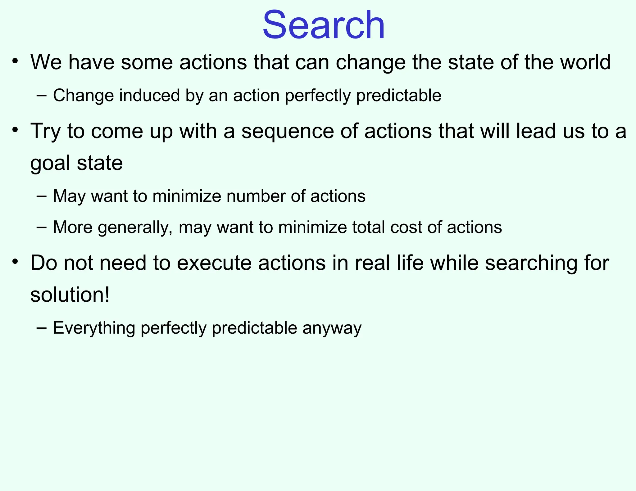 Search
• We have some actions that can change the state of the world
– Change induced by an action perfectly predictable
• Try to come up with a sequence of actions that will lead us to a
goal state
– May want to minimize number of actions
– More generally, may want to minimize total cost of actions
• Do not need to execute actions in real life while searching for
solution!
– Everything perfectly predictable anyway
 