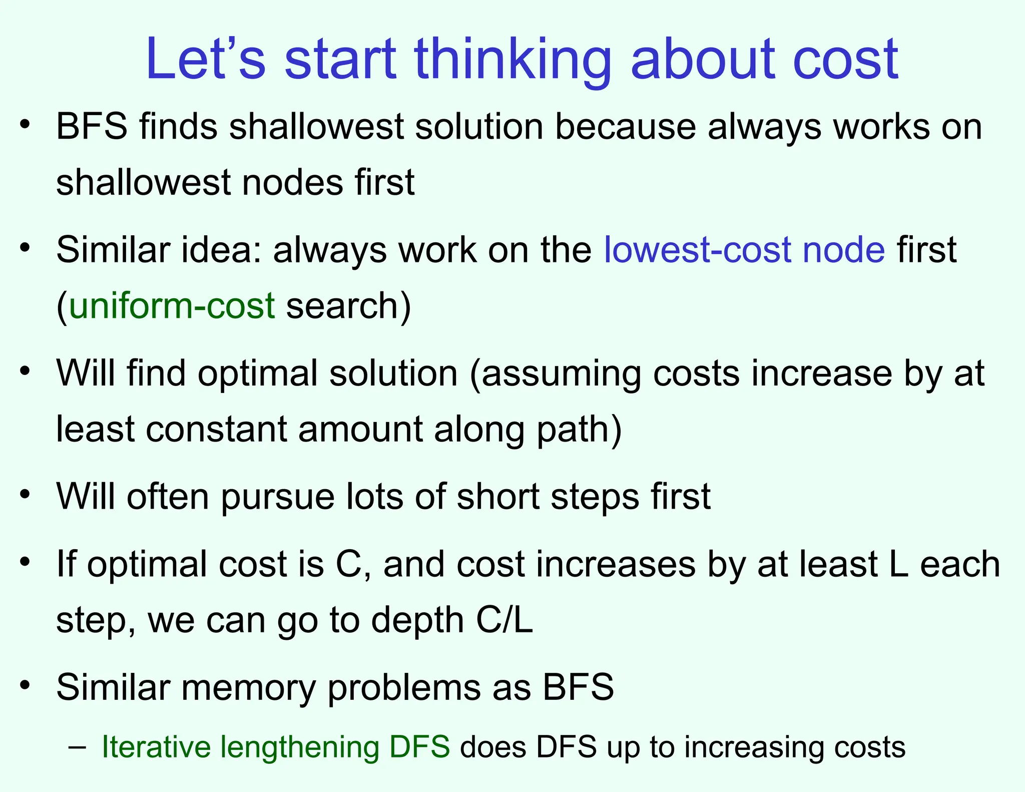 Let’s start thinking about cost
• BFS finds shallowest solution because always works on
shallowest nodes first
• Similar idea: always work on the lowest-cost node first
(uniform-cost search)
• Will find optimal solution (assuming costs increase by at
least constant amount along path)
• Will often pursue lots of short steps first
• If optimal cost is C, and cost increases by at least L each
step, we can go to depth C/L
• Similar memory problems as BFS
– Iterative lengthening DFS does DFS up to increasing costs
 