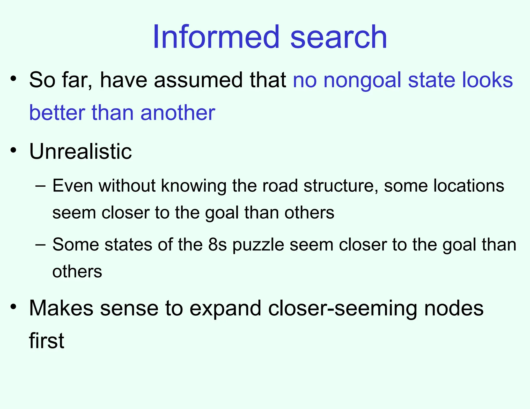 Informed search
• So far, have assumed that no nongoal state looks
better than another
• Unrealistic
– Even without knowing the road structure, some locations
seem closer to the goal than others
– Some states of the 8s puzzle seem closer to the goal than
others
• Makes sense to expand closer-seeming nodes
first
 