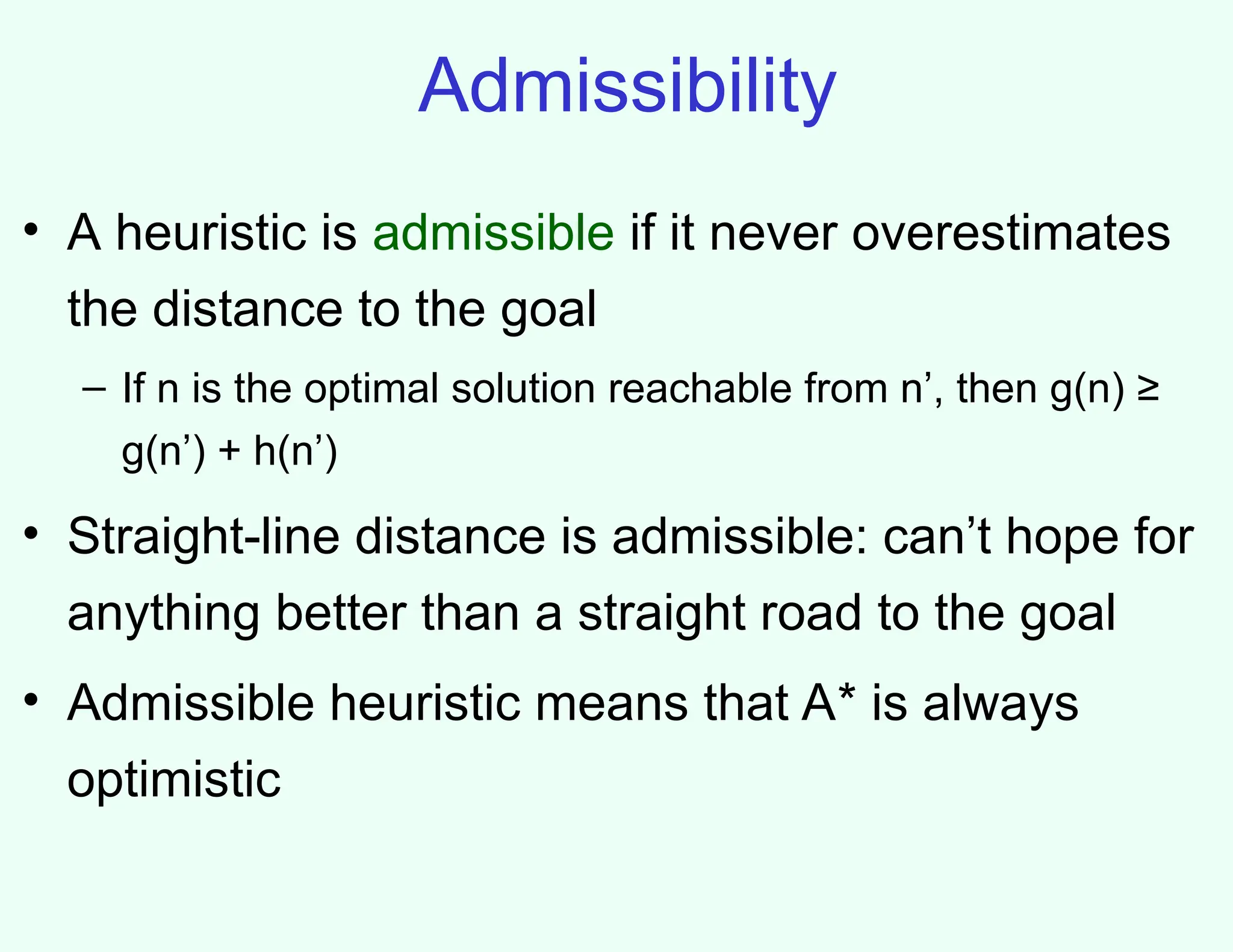 Admissibility
• A heuristic is admissible if it never overestimates
the distance to the goal
– If n is the optimal solution reachable from n’, then g(n) ≥
g(n’) + h(n’)
• Straight-line distance is admissible: can’t hope for
anything better than a straight road to the goal
• Admissible heuristic means that A* is always
optimistic
 