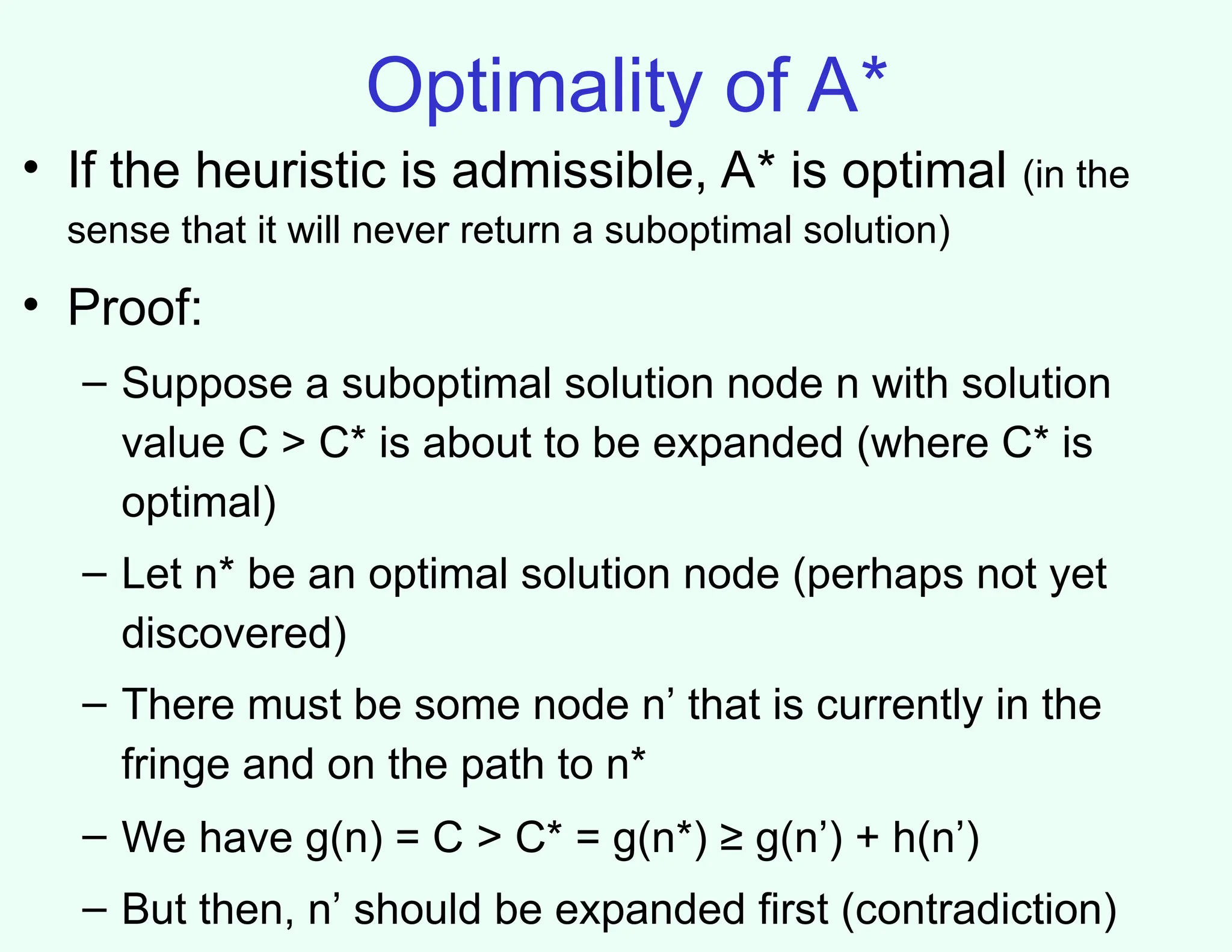 Optimality of A*
• If the heuristic is admissible, A* is optimal (in the
sense that it will never return a suboptimal solution)
• Proof:
– Suppose a suboptimal solution node n with solution
value C > C* is about to be expanded (where C* is
optimal)
– Let n* be an optimal solution node (perhaps not yet
discovered)
– There must be some node n’ that is currently in the
fringe and on the path to n*
– We have g(n) = C > C* = g(n*) ≥ g(n’) + h(n’)
– But then, n’ should be expanded first (contradiction)
 
