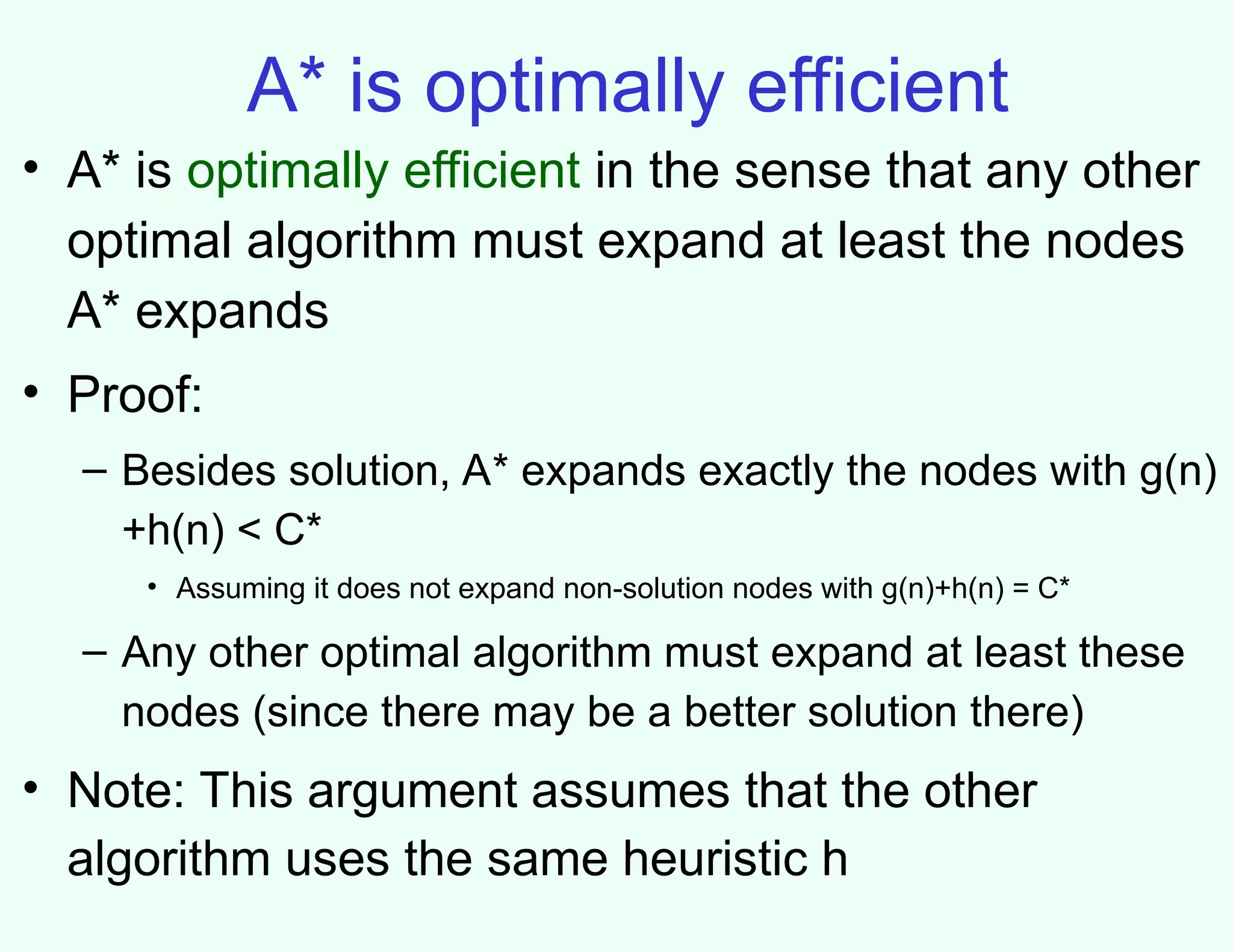 A* is optimally efficient
• A* is optimally efficient in the sense that any other
optimal algorithm must expand at least the nodes
A* expands
• Proof:
– Besides solution, A* expands exactly the nodes with g(n)
+h(n) < C*
• Assuming it does not expand non-solution nodes with g(n)+h(n) = C*
– Any other optimal algorithm must expand at least these
nodes (since there may be a better solution there)
• Note: This argument assumes that the other
algorithm uses the same heuristic h
 