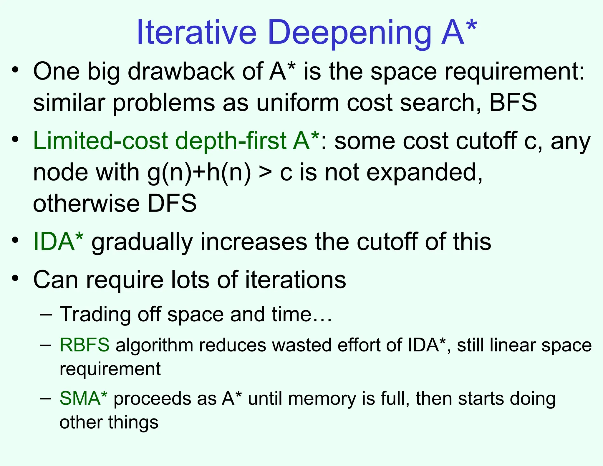 Iterative Deepening A*
• One big drawback of A* is the space requirement:
similar problems as uniform cost search, BFS
• Limited-cost depth-first A*: some cost cutoff c, any
node with g(n)+h(n) > c is not expanded,
otherwise DFS
• IDA* gradually increases the cutoff of this
• Can require lots of iterations
– Trading off space and time…
– RBFS algorithm reduces wasted effort of IDA*, still linear space
requirement
– SMA* proceeds as A* until memory is full, then starts doing
other things
 