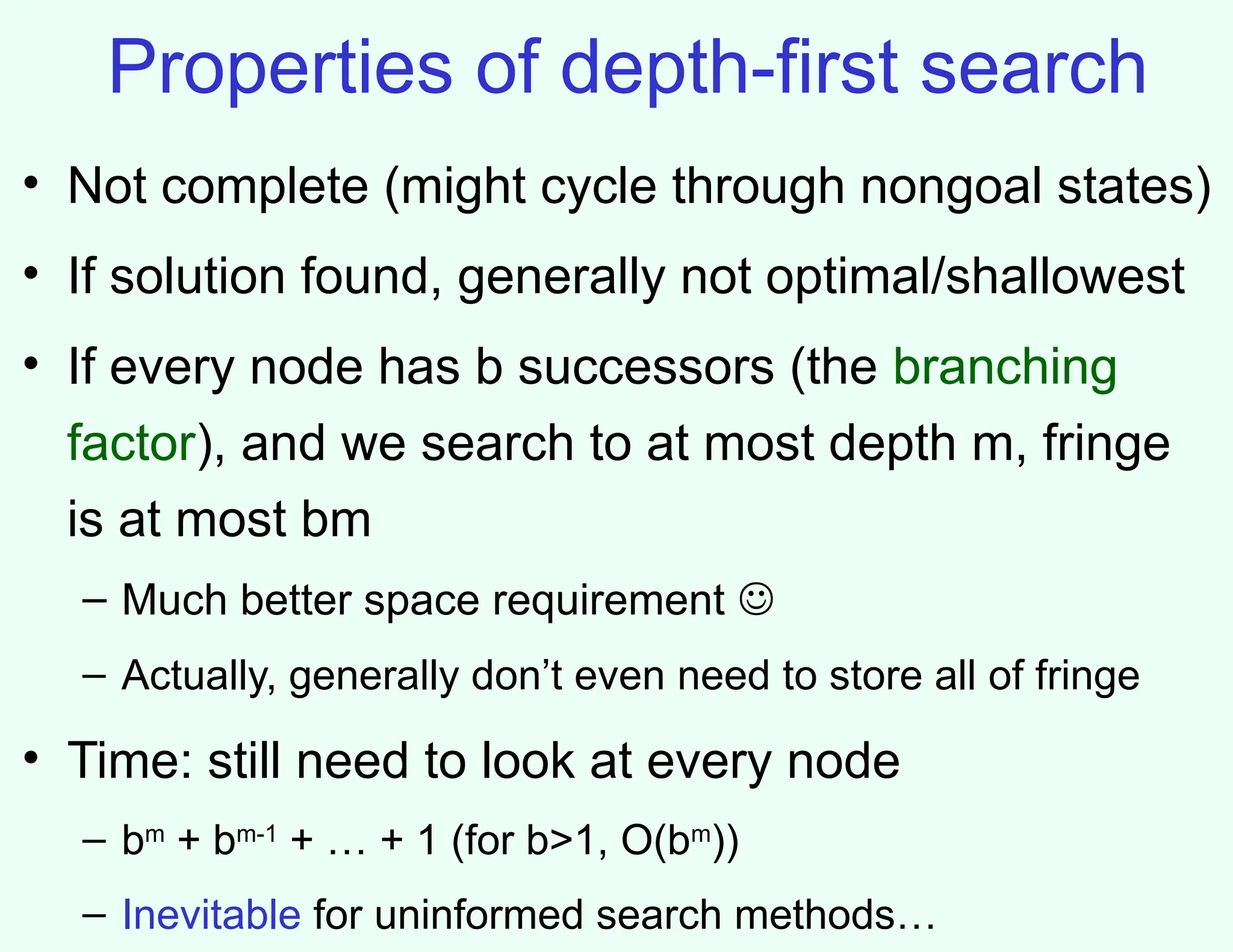 Properties of depth-first search
• Not complete (might cycle through nongoal states)
• If solution found, generally not optimal/shallowest
• If every node has b successors (the branching
factor), and we search to at most depth m, fringe
is at most bm
– Much better space requirement 
– Actually, generally don’t even need to store all of fringe
• Time: still need to look at every node
– bm
+ bm-1
+ … + 1 (for b>1, O(bm
))
– Inevitable for uninformed search methods…
 