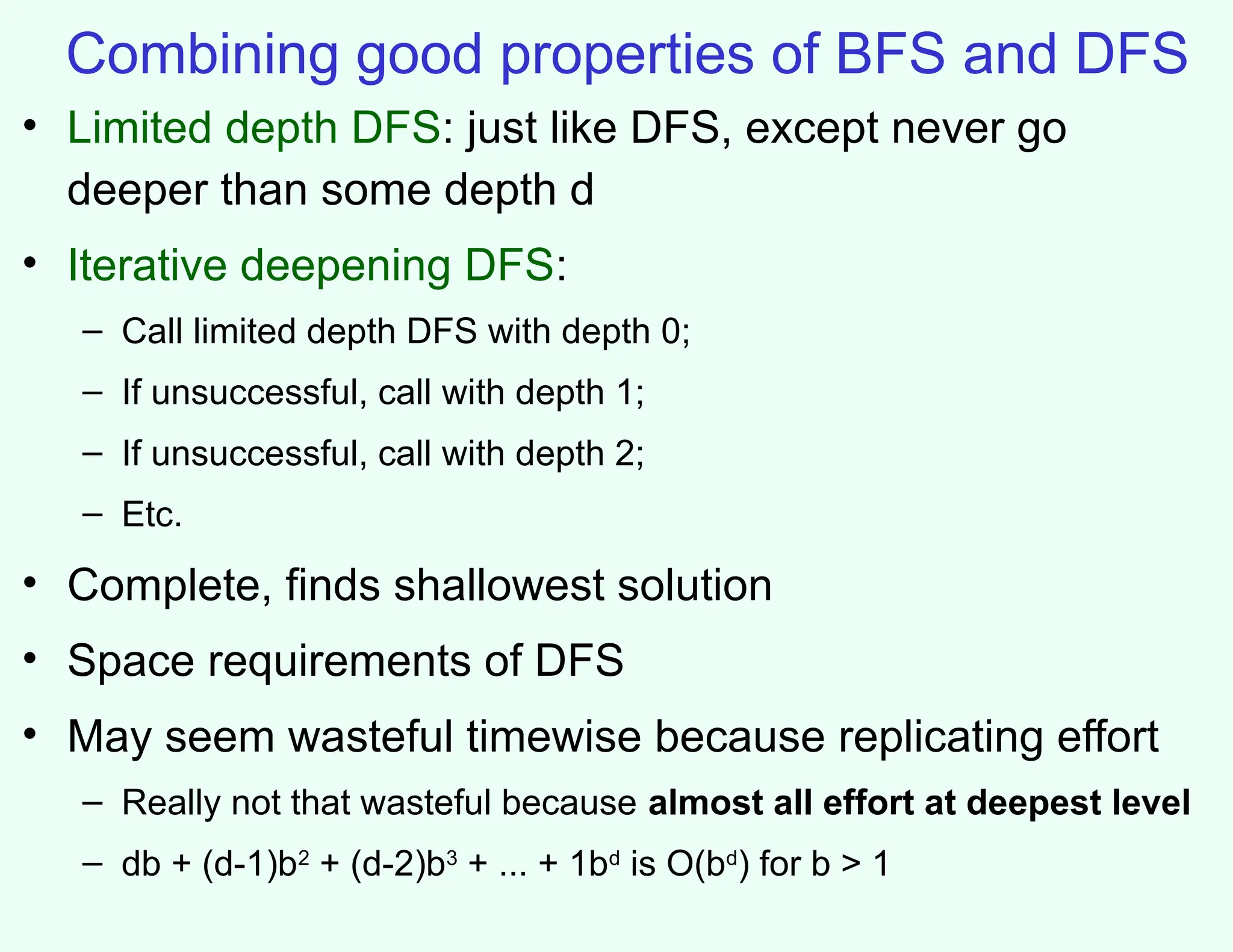 Combining good properties of BFS and DFS
• Limited depth DFS: just like DFS, except never go
deeper than some depth d
• Iterative deepening DFS:
– Call limited depth DFS with depth 0;
– If unsuccessful, call with depth 1;
– If unsuccessful, call with depth 2;
– Etc.
• Complete, finds shallowest solution
• Space requirements of DFS
• May seem wasteful timewise because replicating effort
– Really not that wasteful because almost all effort at deepest level
– db + (d-1)b2
+ (d-2)b3
+ ... + 1bd
is O(bd
) for b > 1
 
