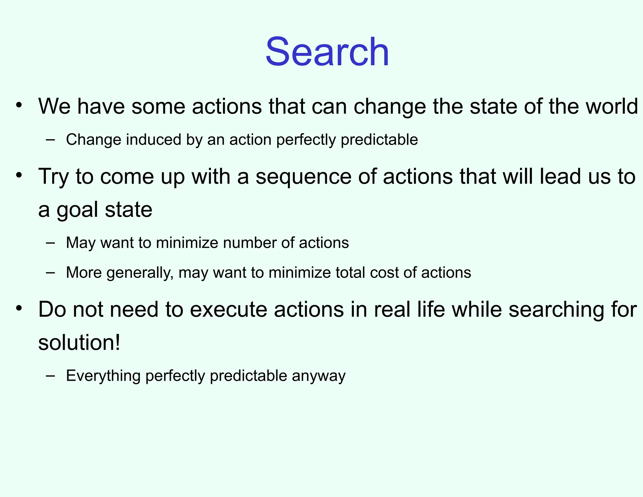 Search
• We have some actions that can change the state of the world
– Change induced by an action perfectly predictable
• Try to come up with a sequence of actions that will lead us to
a goal state
– May want to minimize number of actions
– More generally, may want to minimize total cost of actions
• Do not need to execute actions in real life while searching for
solution!
– Everything perfectly predictable anyway
 