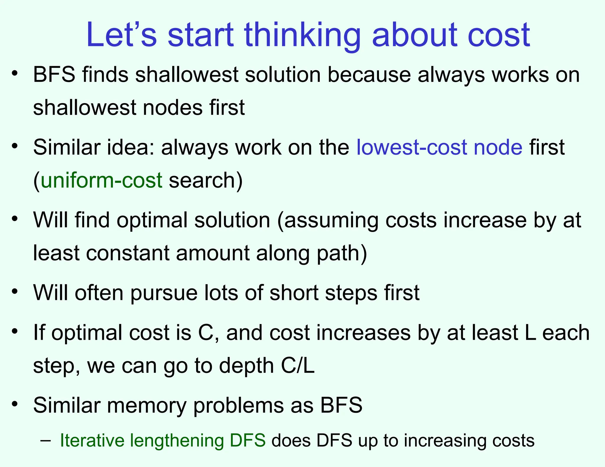 Let’s start thinking about cost
• BFS finds shallowest solution because always works on
shallowest nodes first
• Similar idea: always work on the lowest-cost node first
(uniform-cost search)
• Will find optimal solution (assuming costs increase by at
least constant amount along path)
• Will often pursue lots of short steps first
• If optimal cost is C, and cost increases by at least L each
step, we can go to depth C/L
• Similar memory problems as BFS
– Iterative lengthening DFS does DFS up to increasing costs
 