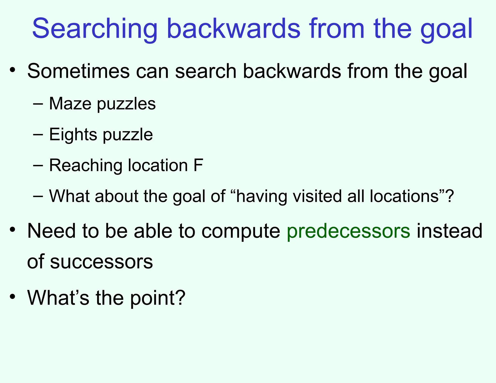 Searching backwards from the goal
• Sometimes can search backwards from the goal
– Maze puzzles
– Eights puzzle
– Reaching location F
– What about the goal of “having visited all locations”?
• Need to be able to compute predecessors instead
of successors
• What’s the point?
 