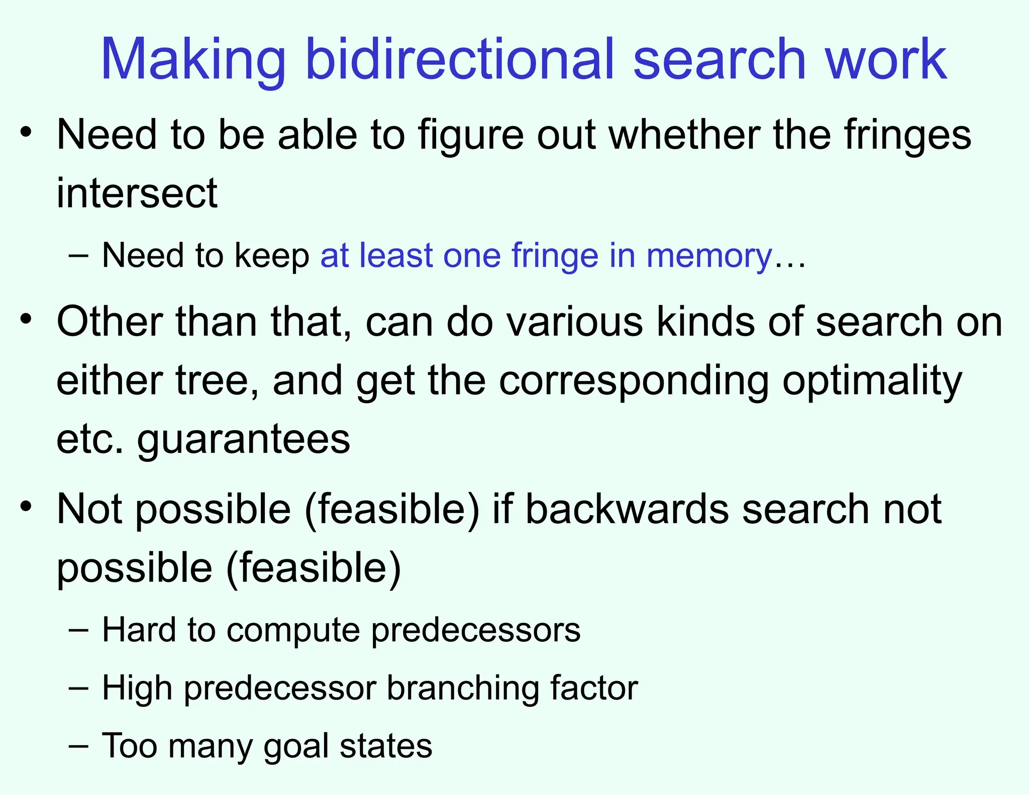 Making bidirectional search work
• Need to be able to figure out whether the fringes
intersect
– Need to keep at least one fringe in memory…
• Other than that, can do various kinds of search on
either tree, and get the corresponding optimality
etc. guarantees
• Not possible (feasible) if backwards search not
possible (feasible)
– Hard to compute predecessors
– High predecessor branching factor
– Too many goal states
 