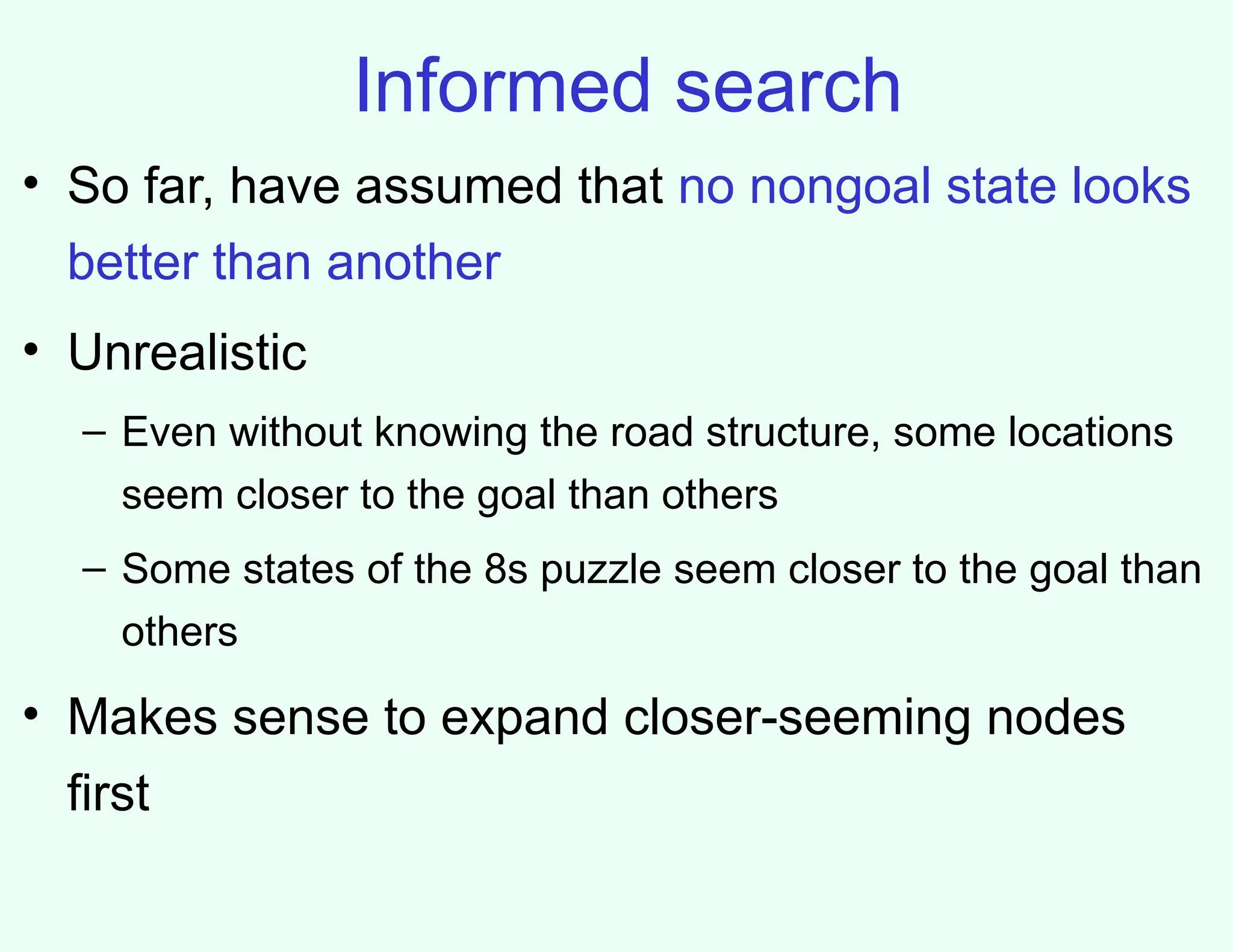 Informed search
• So far, have assumed that no nongoal state looks
better than another
• Unrealistic
– Even without knowing the road structure, some locations
seem closer to the goal than others
– Some states of the 8s puzzle seem closer to the goal than
others
• Makes sense to expand closer-seeming nodes
first
 