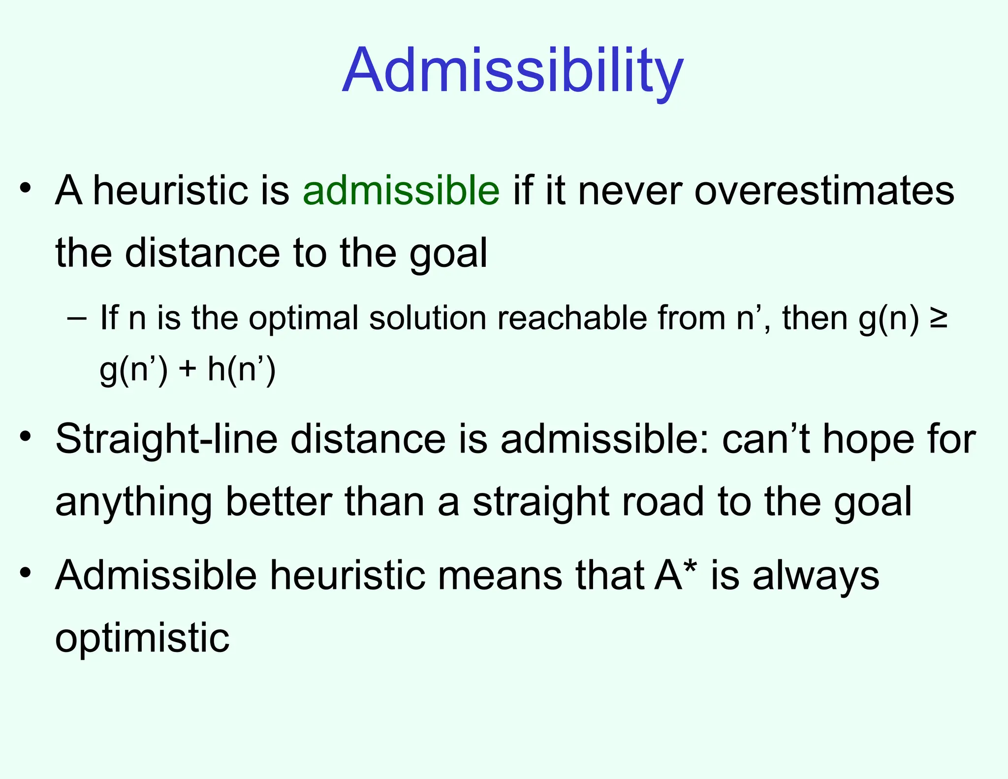 Admissibility
• A heuristic is admissible if it never overestimates
the distance to the goal
– If n is the optimal solution reachable from n’, then g(n) ≥
g(n’) + h(n’)
• Straight-line distance is admissible: can’t hope for
anything better than a straight road to the goal
• Admissible heuristic means that A* is always
optimistic
 
