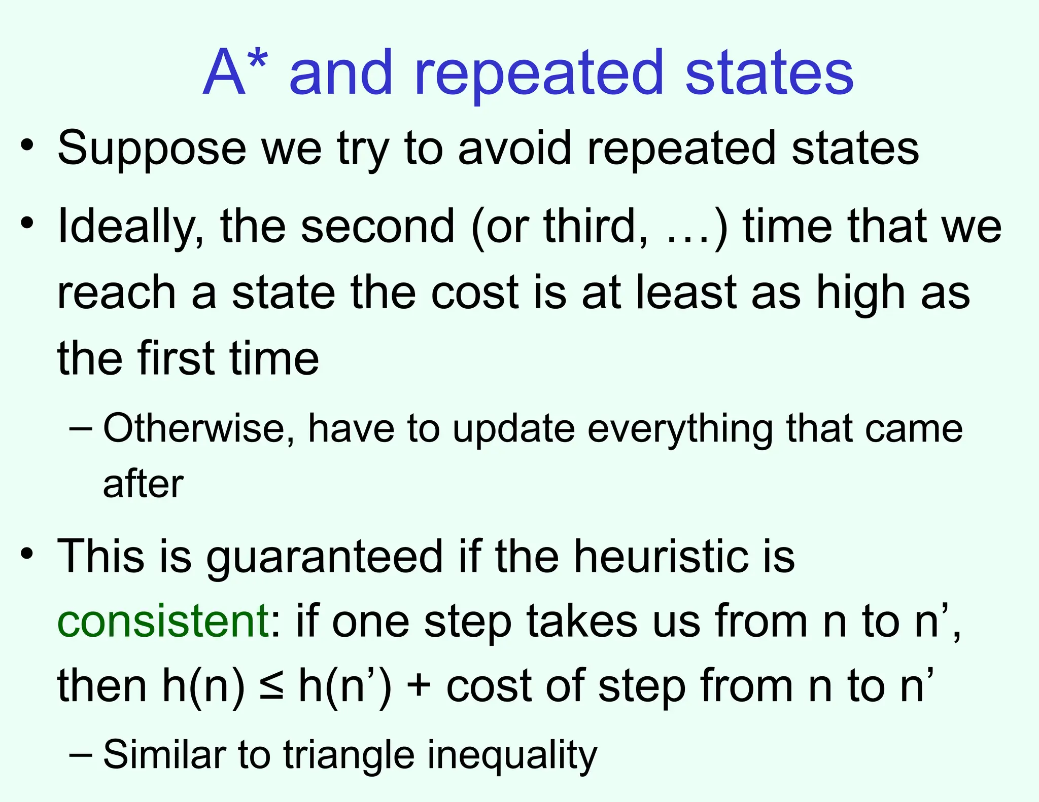 A* and repeated states
• Suppose we try to avoid repeated states
• Ideally, the second (or third, …) time that we
reach a state the cost is at least as high as
the first time
– Otherwise, have to update everything that came
after
• This is guaranteed if the heuristic is
consistent: if one step takes us from n to n’,
then h(n) ≤ h(n’) + cost of step from n to n’
– Similar to triangle inequality
 