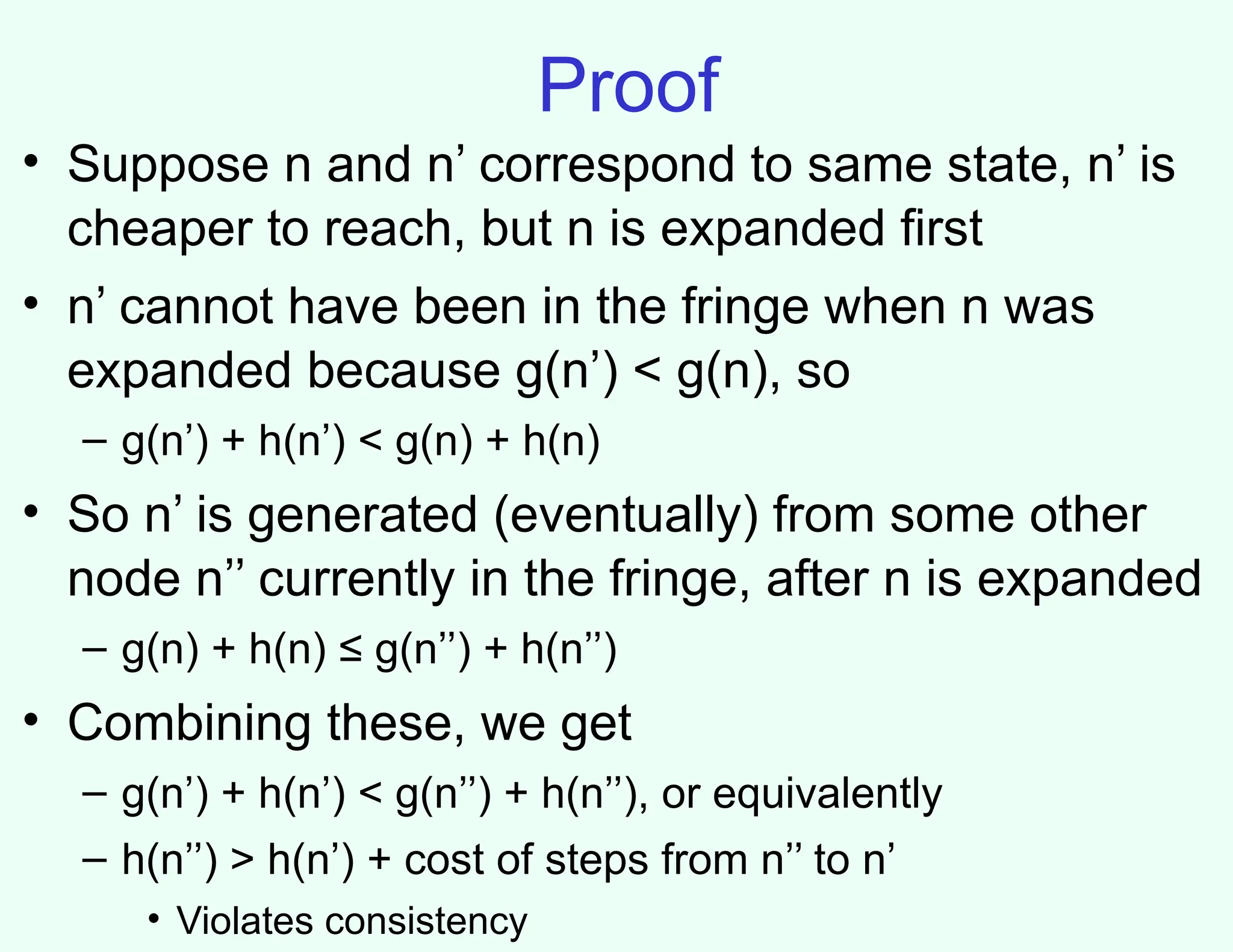 Proof
• Suppose n and n’ correspond to same state, n’ is
cheaper to reach, but n is expanded first
• n’ cannot have been in the fringe when n was
expanded because g(n’) < g(n), so
– g(n’) + h(n’) < g(n) + h(n)
• So n’ is generated (eventually) from some other
node n’’ currently in the fringe, after n is expanded
– g(n) + h(n) ≤ g(n’’) + h(n’’)
• Combining these, we get
– g(n’) + h(n’) < g(n’’) + h(n’’), or equivalently
– h(n’’) > h(n’) + cost of steps from n’’ to n’
• Violates consistency
 