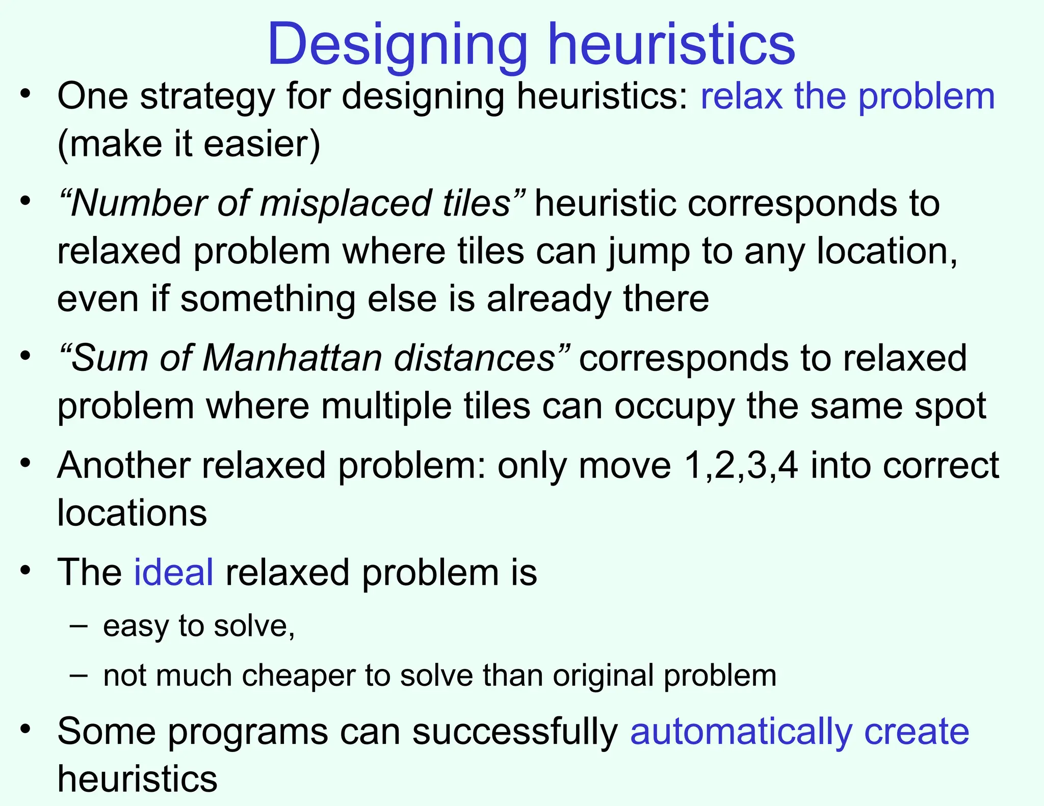 Designing heuristics
• One strategy for designing heuristics: relax the problem
(make it easier)
• “Number of misplaced tiles” heuristic corresponds to
relaxed problem where tiles can jump to any location,
even if something else is already there
• “Sum of Manhattan distances” corresponds to relaxed
problem where multiple tiles can occupy the same spot
• Another relaxed problem: only move 1,2,3,4 into correct
locations
• The ideal relaxed problem is
– easy to solve,
– not much cheaper to solve than original problem
• Some programs can successfully automatically create
heuristics
 