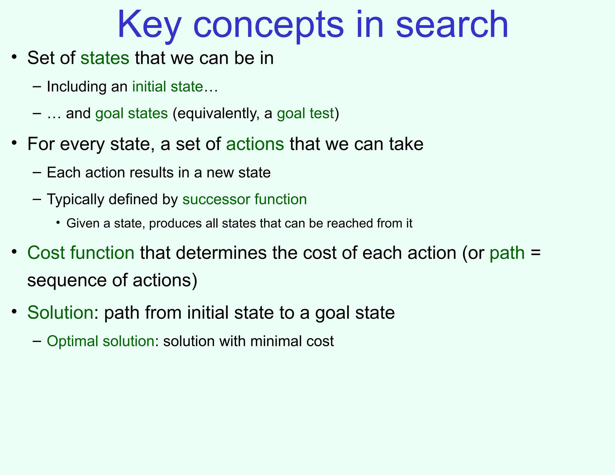 Key concepts in search
• Set of states that we can be in
– Including an initial state…
– … and goal states (equivalently, a goal test)
• For every state, a set of actions that we can take
– Each action results in a new state
– Typically defined by successor function
• Given a state, produces all states that can be reached from it
• Cost function that determines the cost of each action (or path =
sequence of actions)
• Solution: path from initial state to a goal state
– Optimal solution: solution with minimal cost
 