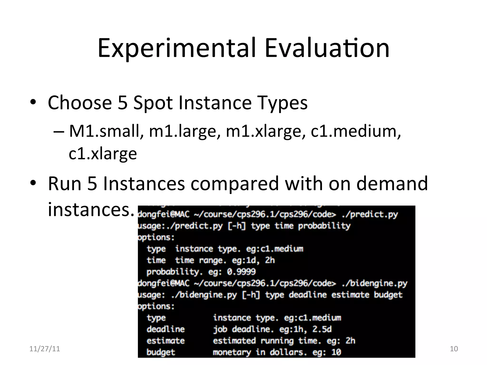 Experimental	
  EvaluaUon	
  
•  Choose	
  5	
  Spot	
  Instance	
  Types	
  
        –  M1.small,	
  m1.large,	
  m1.xlarge,	
  c1.medium,	
  
           c1.xlarge	
  
•  Run	
  5	
  Instances	
  compared	
  with	
  on	
  demand	
  
   instances.	
  




11/27/11	
                                                          10	
  
 