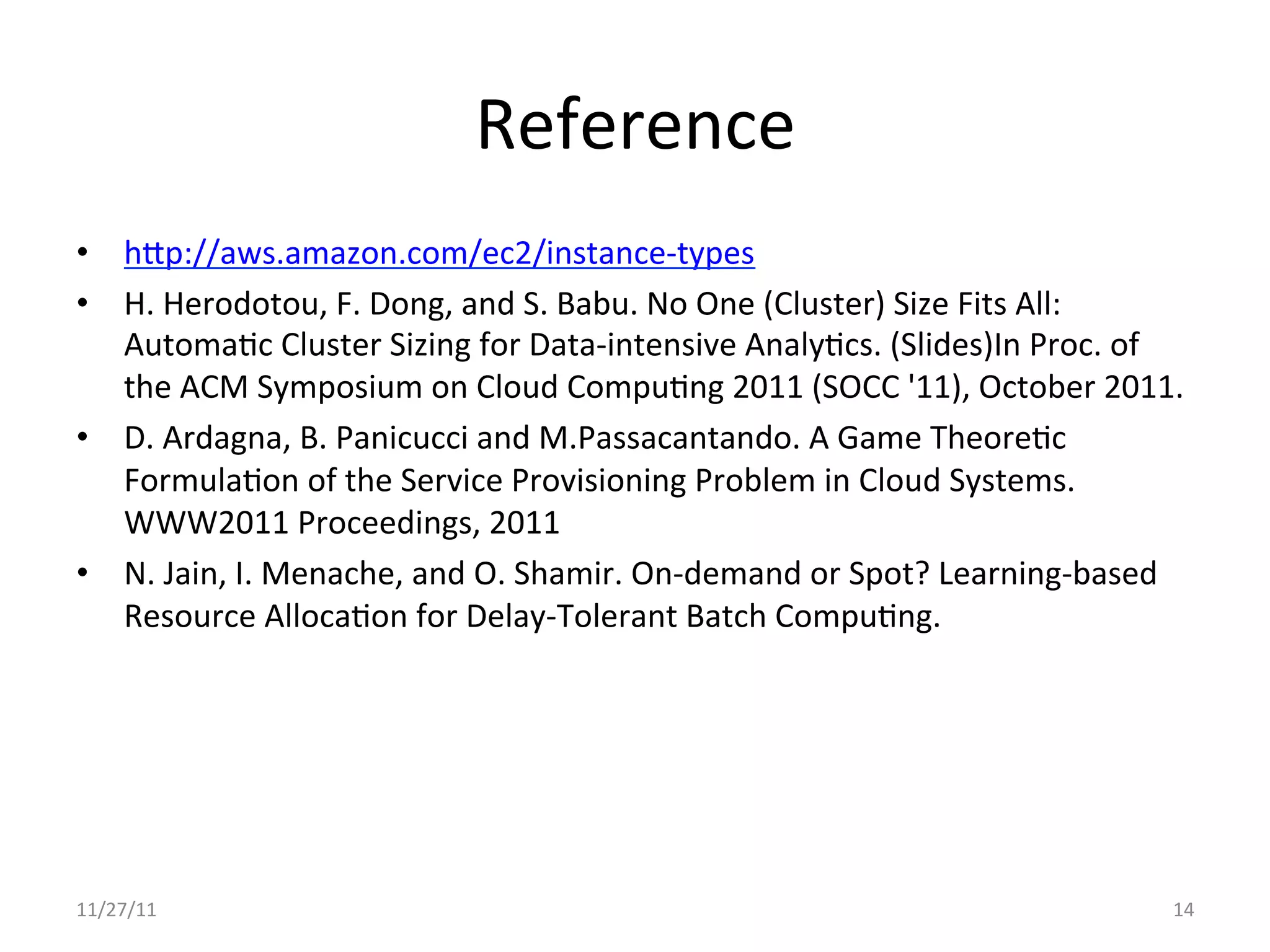 Reference	
  
•  hjp://aws.amazon.com/ec2/instance-­‐types	
  
•  H.	
  Herodotou,	
  F.	
  Dong,	
  and	
  S.	
  Babu.	
  No	
  One	
  (Cluster)	
  Size	
  Fits	
  All:	
  
     AutomaUc	
  Cluster	
  Sizing	
  for	
  Data-­‐intensive	
  AnalyUcs.	
  (Slides)In	
  Proc.	
  of	
  
     the	
  ACM	
  Symposium	
  on	
  Cloud	
  CompuUng	
  2011	
  (SOCC	
  '11),	
  October	
  2011.	
  
•  D.	
  Ardagna,	
  B.	
  Panicucci	
  and	
  M.Passacantando.	
  A	
  Game	
  TheoreUc	
  
     FormulaUon	
  of	
  the	
  Service	
  Provisioning	
  Problem	
  in	
  Cloud	
  Systems.	
  
     WWW2011	
  Proceedings,	
  2011	
  
•  N.	
  Jain,	
  I.	
  Menache,	
  and	
  O.	
  Shamir.	
  On-­‐demand	
  or	
  Spot?	
  Learning-­‐based	
  
     Resource	
  AllocaUon	
  for	
  Delay-­‐Tolerant	
  Batch	
  CompuUng.	
  	
  
	
  




11/27/11	
                                                                                                  14	
  
 
