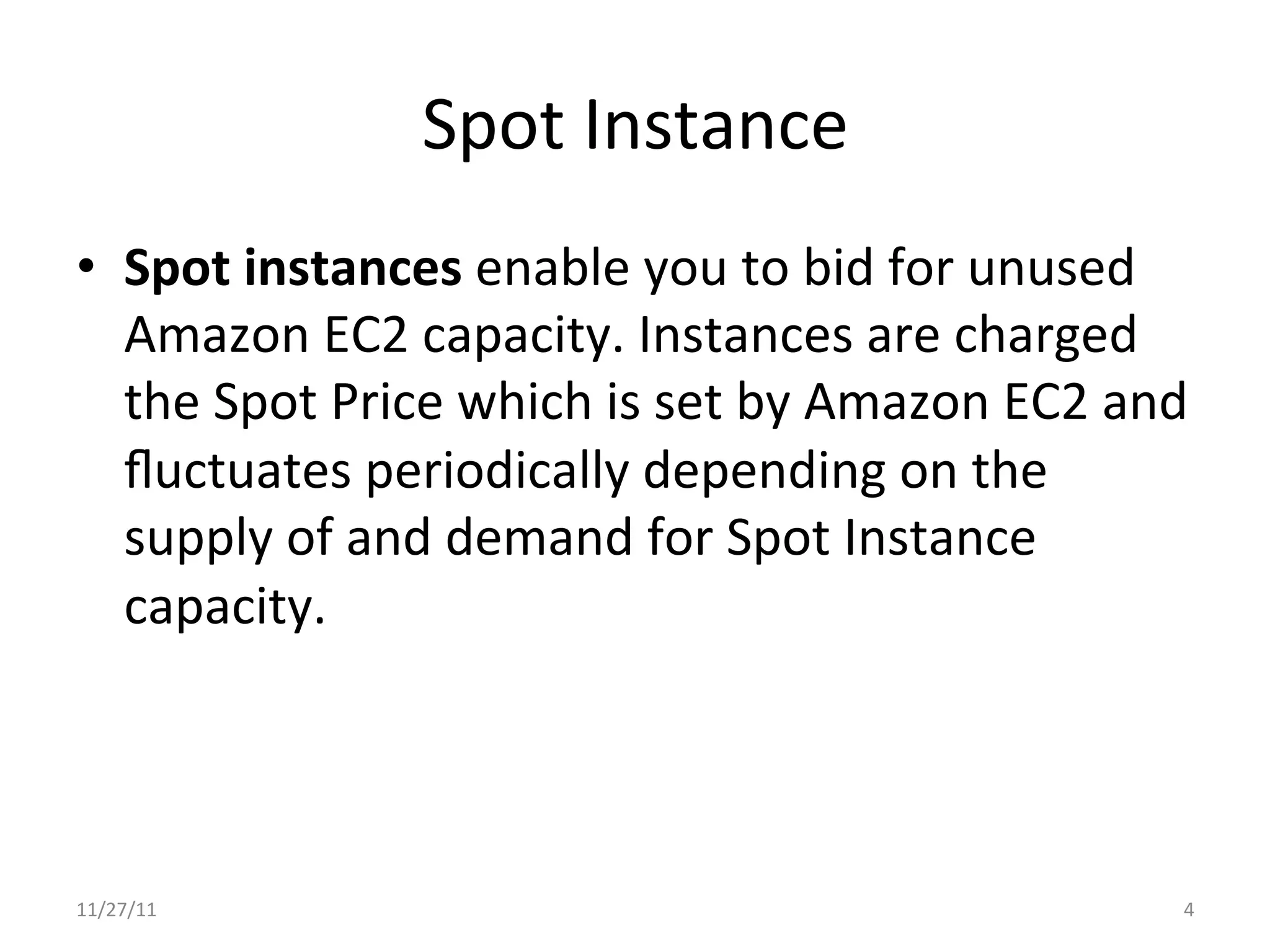 Spot	
  Instance	
  
•  Spot	
  instances	
  enable	
  you	
  to	
  bid	
  for	
  unused	
  
   Amazon	
  EC2	
  capacity.	
  Instances	
  are	
  charged	
  
   the	
  Spot	
  Price	
  which	
  is	
  set	
  by	
  Amazon	
  EC2	
  and	
  
   ﬂuctuates	
  periodically	
  depending	
  on	
  the	
  
   supply	
  of	
  and	
  demand	
  for	
  Spot	
  Instance	
  
   capacity.	
  




11/27/11	
                                                                   4	
  
 