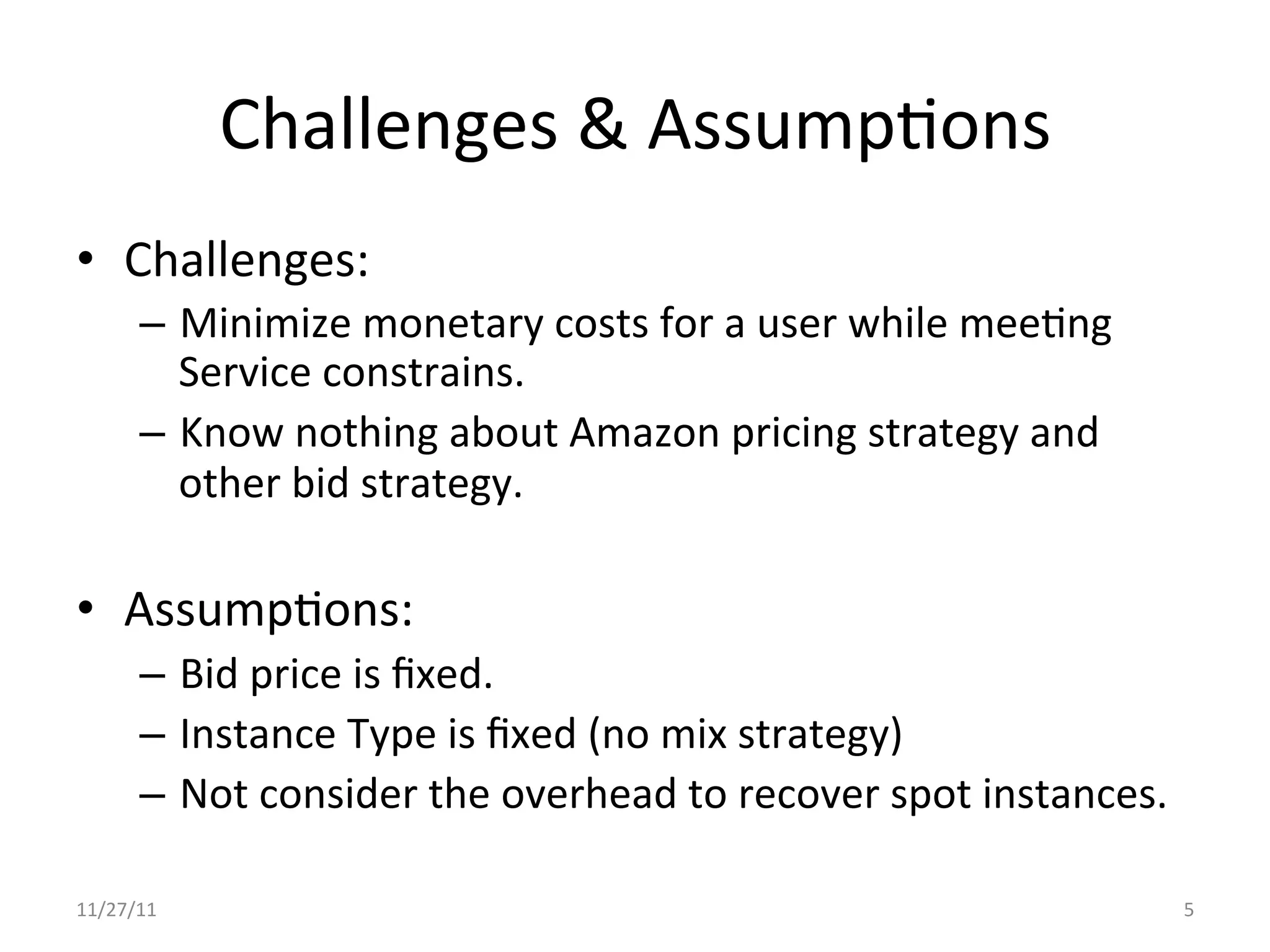Challenges	
  &	
  AssumpUons	
  
•  Challenges:	
  
        –  Minimize	
  monetary	
  costs	
  for	
  a	
  user	
  while	
  meeUng	
  
           Service	
  constrains.	
  
        –  Know	
  nothing	
  about	
  Amazon	
  pricing	
  strategy	
  and	
  
           other	
  bid	
  strategy.	
  

•  AssumpUons:	
  
        –  Bid	
  price	
  is	
  ﬁxed.	
  
        –  Instance	
  Type	
  is	
  ﬁxed	
  (no	
  mix	
  strategy)	
  
        –  Not	
  consider	
  the	
  overhead	
  to	
  recover	
  spot	
  instances.	
  

11/27/11	
                                                                                 5	
  
 