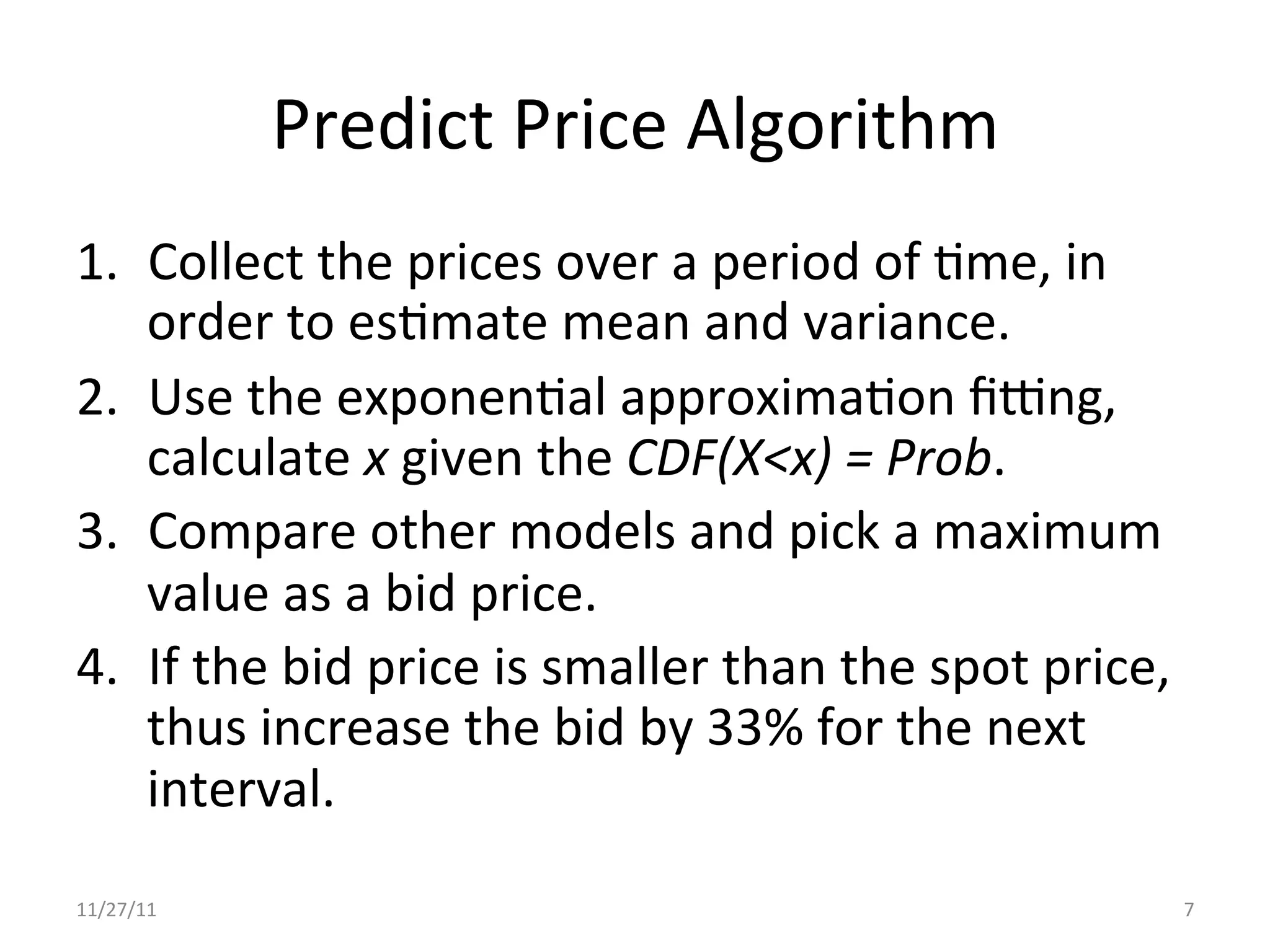 Predict	
  Price	
  Algorithm	
  
1.  Collect	
  the	
  prices	
  over	
  a	
  period	
  of	
  Ume,	
  in	
  
    order	
  to	
  esUmate	
  mean	
  and	
  variance.	
  
2.  Use	
  the	
  exponenUal	
  approximaUon	
  ﬁdng,	
  
    calculate	
  x	
  given	
  the	
  CDF(X<x)	
  =	
  Prob.	
  	
  
3.  Compare	
  other	
  models	
  and	
  pick	
  a	
  maximum	
  
    value	
  as	
  a	
  bid	
  price.	
  
4.  If	
  the	
  bid	
  price	
  is	
  smaller	
  than	
  the	
  spot	
  price,	
  
    thus	
  increase	
  the	
  bid	
  by	
  33%	
  for	
  the	
  next	
  
    interval.	
  
11/27/11	
                                                                            7	
  
 