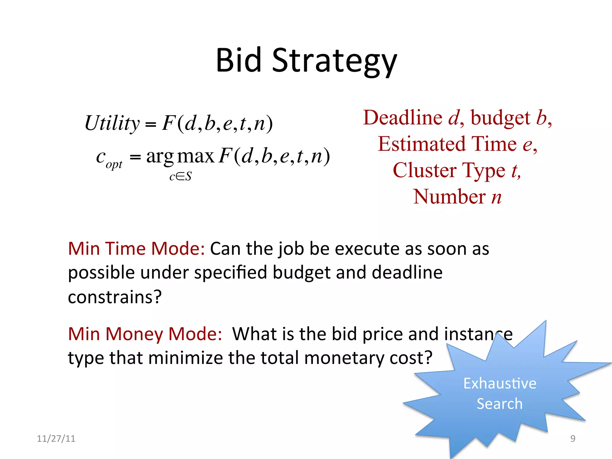 Bid	
  Strategy	
  
               Utility = F(d, b, e, t, n)                       Deadline d, budget b,
                                                                 Estimated Time e,
                copt = arg max F(d, b, e, t, n)
                           c∈S                                    Cluster Type t,
                                                                     Number n

        Min	
  Time	
  Mode:	
  Can	
  the	
  job	
  be	
  execute	
  as	
  soon	
  as	
  
        possible	
  under	
  speciﬁed	
  budget	
  and	
  deadline	
  
        constrains?	
  
        Min	
  Money	
  Mode:	
  	
  What	
  is	
  the	
  bid	
  price	
  and	
  instance	
  
        type	
  that	
  minimize	
  the	
  total	
  monetary	
  cost?	
  
                                                                                   ExhausUve	
  
                                                                                     Search	
  
11/27/11	
                                                                                         9	
  
 