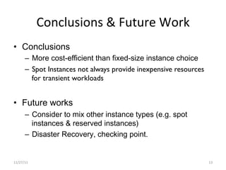 Conclusions	
  &	
  Future	
  Work	
  
•  Conclusions
        –  More cost-efficient than fixed-size instance choice
        –  Spot Instances not always provide inexpensive resources
           for transient workloads


•  Future works
        –  Consider to mix other instance types (e.g. spot
           instances & reserved instances)
        –  Disaster Recovery, checking point.


11/27/11	
                                                           13	
  
 