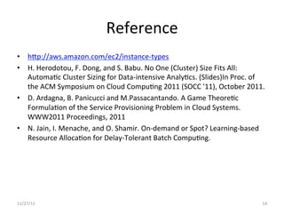 Reference	
  
•  hjp://aws.amazon.com/ec2/instance-­‐types	
  
•  H.	
  Herodotou,	
  F.	
  Dong,	
  and	
  S.	
  Babu.	
  No	
  One	
  (Cluster)	
  Size	
  Fits	
  All:	
  
     AutomaUc	
  Cluster	
  Sizing	
  for	
  Data-­‐intensive	
  AnalyUcs.	
  (Slides)In	
  Proc.	
  of	
  
     the	
  ACM	
  Symposium	
  on	
  Cloud	
  CompuUng	
  2011	
  (SOCC	
  '11),	
  October	
  2011.	
  
•  D.	
  Ardagna,	
  B.	
  Panicucci	
  and	
  M.Passacantando.	
  A	
  Game	
  TheoreUc	
  
     FormulaUon	
  of	
  the	
  Service	
  Provisioning	
  Problem	
  in	
  Cloud	
  Systems.	
  
     WWW2011	
  Proceedings,	
  2011	
  
•  N.	
  Jain,	
  I.	
  Menache,	
  and	
  O.	
  Shamir.	
  On-­‐demand	
  or	
  Spot?	
  Learning-­‐based	
  
     Resource	
  AllocaUon	
  for	
  Delay-­‐Tolerant	
  Batch	
  CompuUng.	
  	
  
	
  




11/27/11	
                                                                                                  14	
  
 