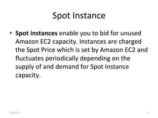 Spot	
  Instance	
  
•  Spot	
  instances	
  enable	
  you	
  to	
  bid	
  for	
  unused	
  
   Amazon	
  EC2	
  capacity.	
  Instances	
  are	
  charged	
  
   the	
  Spot	
  Price	
  which	
  is	
  set	
  by	
  Amazon	
  EC2	
  and	
  
   ﬂuctuates	
  periodically	
  depending	
  on	
  the	
  
   supply	
  of	
  and	
  demand	
  for	
  Spot	
  Instance	
  
   capacity.	
  




11/27/11	
                                                                   4	
  
 
