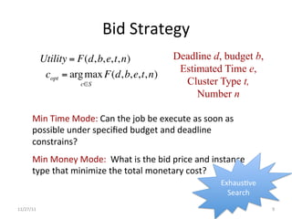 Bid	
  Strategy	
  
               Utility = F(d, b, e, t, n)                       Deadline d, budget b,
                                                                 Estimated Time e,
                copt = arg max F(d, b, e, t, n)
                           c∈S                                    Cluster Type t,
                                                                     Number n

        Min	
  Time	
  Mode:	
  Can	
  the	
  job	
  be	
  execute	
  as	
  soon	
  as	
  
        possible	
  under	
  speciﬁed	
  budget	
  and	
  deadline	
  
        constrains?	
  
        Min	
  Money	
  Mode:	
  	
  What	
  is	
  the	
  bid	
  price	
  and	
  instance	
  
        type	
  that	
  minimize	
  the	
  total	
  monetary	
  cost?	
  
                                                                                   ExhausUve	
  
                                                                                     Search	
  
11/27/11	
                                                                                         9	
  
 