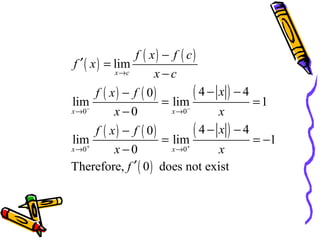 f ( x) − f ( c)
f ′ ( x ) = lim
x →c
x−c

f ( x ) − f ( 0)
( 4 − x ) − 4 =1
lim
= lim−
−
x →0
x →0
x−0
x
f ( x ) − f ( 0)
( 4 − x ) − 4 = −1
lim
= lim+
+
x →0
x →0
x−0
x
Therefore, f ′ ( 0 ) does not exist

 