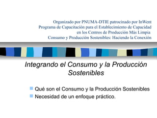 Organizado por PNUMA-DTIE patrocinado por InWent
Programa de Capacitación para el Establecimiento de Capacidad
en los Centros de Producción Más Limpia
Consumo y Producción Sostenibles: Haciendo la Conexión

Integrando el Consumo y la Producción
Sostenibles
 Qué son el Consumo y la Producción Sostenibles
 Necesidad de un enfoque práctico.

 