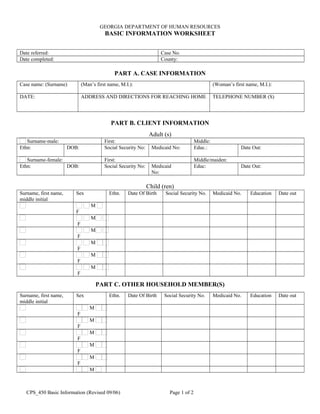 GEORGIA DEPARTMENT OF HUMAN RESOURCES
BASIC INFORMATION WORKSHEET
Date referred:      Case No.     
Date completed:      County:     
PART A. CASE INFORMATION
Case name: (Surname)
     
(Man’s first name, M.I.):
     
(Woman’s first name, M.I.):
     
DATE:
     
ADDRESS AND DIRECTIONS FOR REACHING HOME
     
TELEPHONE NUMBER (S)
     
PART B. CLIENT INFORMATION
Adult (s)
Surname-male:      First:      Middle:     
Ethn:
     
DOB:
     
Social Security No:
     
Medicaid No:
     
Educ.:
     
Date Out:
     
Surname-female:      First:      Middle/maiden:     
Ethn:
     
DOB:
     
Social Security No:
     
Medicaid
No:     
Educ:
     
Date Out:
     
Child (ren)
Surname, first name,
middle initial
Sex Ethn. Date Of Birth Social Security No. Medicaid No. Education Date out
      M
F
                                   
      M
F
                                   
      M
F
                                   
      M
F
                                   
      M
F
                                   
      M
F
                                   
PART C. OTHER HOUSEHOLD MEMBER(S)
Surname, first name,
middle initial
Sex Ethn. Date Of Birth Social Security No. Medicaid No. Education Date out
      M
F
                                   
      M
F
                                   
      M
F
                                   
      M
F
                                   
      M
F
                                   
      M                                    
CPS_450 Basic Information (Revised 09/06) Page 1 of 2
 