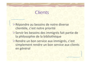 Clients 
Répondre au besoins de notre diverse 
clientèle, c’est notre priorité 
Servir les besoins des immigrés fait partie de 
la philosophie de la bibliothèque 
Rendre un bon service aux immigrés, c’est 
simplement rendre un bon service aux clients 
en général 
 