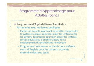 22 
Programme d’Apprentissage pour 
Adultes (cont.) 
Programme d’Alphabétisme Familiale - 
Partenariat avec les écoles publiques 
– Parents et enfants apprenant ensemble: comprendre 
le système scolaire; comment aider les enfants avec 
les devoirs; techniques pour bien élever les enfants; 
sorties éducatives; s’orienter à New York ; 
enseignement d’alphabétisme numérique 
– Programme préscolaire: activités pour enfants; 
cours d’Anglais pour les parents; activités 
ensemble (lecture, jeux) 
 