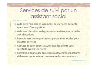 Services de suivi par un 
assistant social 
Aide avec l’emploi, le logement, des services de santé, 
questions d’immigration 
Aide avec des sites web gouvernementaux pour accéder 
aux allocations 
Renvois vers des organisations partenaires locales pour 
d’autres services 
Contact de suivi pour s’assurer que les clients sont 
satisfaits avec les services 
Formation pour aider aux clients a devenir leurs propres 
defenseurs pour mieux comprendre les services recus 
 
