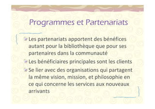 Programmes et Partenariats 
Les partenariats apportent des bénéfices 
autant pour la bibliothèque que pour ses 
partenaires dans la communauté 
Les bénéficiaires principales sont les clients 
Se lier avec des organisations qui partagent 
la même vision, mission, et philosophie en 
ce qui concerne les services aux nouveaux 
arrivants 
 
