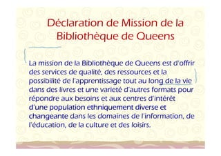 Déclaration de Mission de la 
Bibliothèque de Queens 
La mission de la Bibliothèque de Queens est d’offrir 
des services de qualité, des ressources et la 
possibilité de l’apprentissage tout au long de la vie 
dans des livres et une varieté d’autres formats pour 
répondre aux besoins et aux centres d’intérêt 
d’une population ethniquement uuunnneee pppooopppuuulllaaatttiiiooonnn eeettthhhnnniiiqqquuueeemmmeeennnttt ddddiiiivvvveeeerrrrsssseeee eeeetttt 
cccchhhhaaaannnnggggeeeeaaaannnntttteeee dans les domaines de l’information, de 
l’éducation, de la culture et des loisirs. 
 
