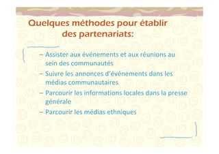 Quelques méthodes pour établir 
des partenariats: 
– Assister aux événements et aux réunions au 
sein des communautés 
– Suivre les annonces d’événements dans les 
médias communautaires 
– Parcourir les informations locales dans la presse 
générale 
– Parcourir les médias ethniques 
 
