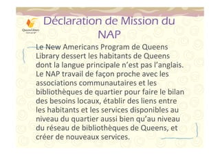 Déclaration de Mission du 
NAP 
Le New Americans Program de Queens 
Library dessert les habitants de Queens 
dont la langue principale n’est pas l’anglais. 
Le NAP travail de façon proche avec les 
associations communautaires et les 
bibliothèques de quartier pour faire le bilan 
des besoins locaux, établir des liens entre 
les habitants et les services disponibles au 
niveau du quartier aussi bien qu’au niveau 
du réseau de bibliothèques de Queens, et 
créer de nouveaux services. 
 