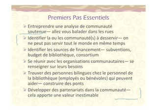 Premiers Pas Essentiels 
Entreprendre une analyse de communauté 
soutenue—allez vous balader dans les rues 
Identifier la ou les communauté(s) à desservir—on 
ne peut pas servir tout le monde en même temps 
Identifier les sources de financement—subventions, 
budget de bibliothèque, consortium 
Se réunir avec les organisations communautaires—se 
renseigner sur leurs besoins 
Trouver des personnes bilingues chez le personnel de 
la bibliothèque (employés ou bénévoles) qui peuvent 
aider—construire des ponts 
Développer des partenariats dans la communauté— 
cela apporte une valeur inestimable 
 