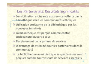 Les Partenariats: Resultats Significatifs 
Sensibilisation croissante aux services offerts par la 
bibliothèque chez les communautés ethniques 
Utilisation croissante de la bibliothèque par les 
nouveaux immigrés 
La bibliothèque est perçue comme centre 
socioculturel ouvert a tous 
Élargissement de la gamme de services 
D’avantage de visibilité pour les partenaires dans la 
communauté 
La bibliothèque aussi bien que ses partenaires sont 
perçues comme fournisseurs de services essentiels 
53 
 