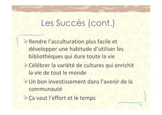 Les Succès (cont.) 
Rendre l’acculturation plus facile et 
développer une habitude d’utiliser les 
bibliothèques qui dure toute la vie 
Célébrer la variété de cultures qui enrichit 
la vie de tout le monde 
Un bon investissement dans l’avenir de la 
communauté 
Ça vaut l’effort et le temps 
55 
 