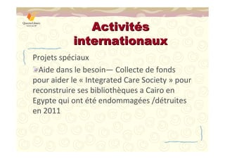 AAccttiivviittééss 
iinntteerrnnaattiioonnaauuxx 
Projets spéciaux 
Aide dans le besoin—Collecte de fonds 
pour aider le « Integrated Care Society » pour 
reconstruire ses bibliothèques a Cairo en 
Egypte qui ont été endommagées /détruites 
en 2011 
 