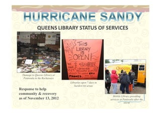 Damage to Queens Library at 
Peninsula in the Rockaways 
Response to help 
community & recovery 
as of November 13, 2012 
Mobile Library providing 
services at Peninsula after the 
storm 
Libraries open 7 days in 
hardest-hit areas 
 