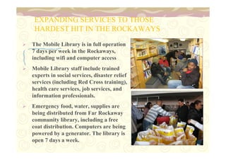 EXPANDING SERVICES TO THOSE 
HARDEST HIT IN THE ROCKAWAYS 
 The Mobile Library is in full operation 
7 days per week in the Rockaways, 
including wifi and computer access 
 Mobile Library staff include trained 
experts in social services, disaster relief 
services (including Red Cross training), 
health care services, job services, and 
information professionals. 
 Emergency food, water, supplies are 
being distributed from Far Rockaway 
community library, including a free 
coat distribution. Computers are being 
powered by a generator. The library is 
open 7 days a week. 
 